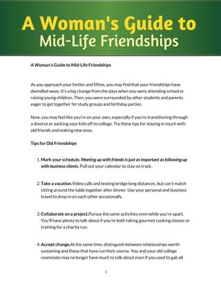 A Woman's Guide to
Mid-Life Friendships
A Woman's Guide to Mid-Life Friendships
As you approach your forties and fifties, you may find that your friendships have
dwindled away. It's a big change from the days when you were attending school or
raising young children. Then, you were surrounded by other students and parents
eager to get together for study groups and birthday parties.
Now, you may feel like you're on your own, especially if you're transitioning through
a divorce or packing your kids off to college. Try these tips for staying in touch with
old friends and making new ones.
Tips for Old Friendships
1. Mark your schedule. Meeting up with friends is just as important as following up
with business clients. Pull out your calendar to stay on track.
2. Take a vacation.Video calls and texting bridge long distances, but can't match
sitting around the table together after dinner. Use your personal and business
travel to drop in on each other occasionally.
3. Collaborate on a project.Pursue the same activities even while you're apart.
You'll have plenty to talk about if you're both taking gourmet cooking classes or
training for a charity run.
4. Accept change.At the same time, distinguish between relationships worth
sustaining and those that have run their course. You and your old college
roommate may no longer have much to talk about even if you used to gab all
1
 