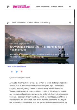 Home Mind Body Wellness
by Women's Health Updated 10/2021
Ayurveda, "the knowledge of life," is a system of health that originated in the
Vedic culture of India more than five thousand years ago. This fantastic
longevity and the growing interest in Ayurveda that we now see in the
Western world speaks to how much the principles of this system of healing
can improve our lives in so many ways, big and small. Ayurveda encourages
finding the balance between your body, mind, and spirit because all three of
these spheres are connected. How do we maintain balance? It is a way of
life, a daily effort in our habits. With the guidance of this ancient wisdom, we
can make choices in our diet and lifestyle that will lead to health, longevity­­
UPDATD: OCT 6, 2021 · ORIGINAL: NOV 14, 2020
10 Ayurvedic Habits and Their Benefits for a
Healthier Life
Ayurveda, is a system of health that originated in the Vedic culture of
India more than five thousand years ago.
WOMN' HALTH
Health & Conditions Nutrition Fitness Skin & Beauty
Health & Conditions Nutrition Fitness
 