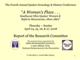 The Fourth Annual Quaker Genealogy & History Conference “ A Woman’s Place . . .  Southwest Ohio Quaker Women &  Reform Movements, 1800-1860 ” Thursday ~ Sunday April 24, 25, 26, & 27, 2008 Report of the Research Committee This project has been supported by the OHIO HUMANITIES COUNCIL:  A state affiliate of the  National Endowment for the Humanities © The Mary L. Cook Public Library 
