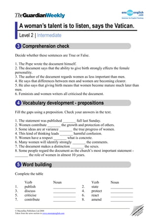 Decide whether these sentences are True or False.

1. The Pope wrote the document himself.
2. The document says that the ability to give birth strongly effects the female
personality.
3. The author of the document regards women as less important than men.
4. He says that differences between men and women are becoming clearer.
5. He also says that giving birth means that women become mature much later than
men.
6. Feminists and women writers all criticised the document.



Fill the gaps using a preposition. Check your answers in the text.

1. The statement was published _______ full last Sunday.
2. Women contribute _______ the growth and protection of others.
3. Some ideas are at variance _______ the true progress of women.
4. This kind of thinking leads _______ harmful confusion.
5. Women have a respect _______ what is concrete.
6. Many women will identify strongly _______ the comments.
7. The document makes a distinction _______ the sexes.
8. Some people regard the document as the church’s most important statement -
_______ the role of women in almost 10 years.




Complete the table

          Verb                           Noun                Verb      Noun
1.        publish                        ____________   2.   state     ____________
3.        discuss                        ____________   4.   protect   ____________
5.        criticise                      ____________   6.   react     ____________
7.        contribute                     ____________   8.   amend     ____________

 Macmillan Publishers Ltd 2004
Taken from the news section in www.onestopenglish.com
 