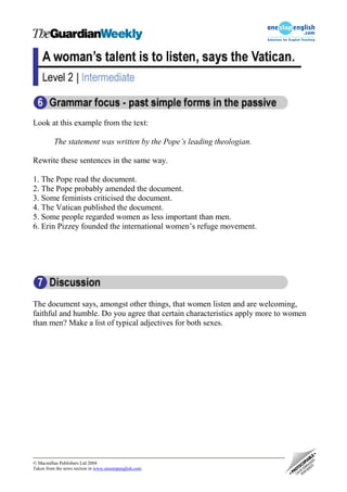 Look at this example from the text:

          The statement was written by the Pope’s leading theologian.

Rewrite these sentences in the same way.

1. The Pope read the document.
2. The Pope probably amended the document.
3. Some feminists criticised the document.
4. The Vatican published the document.
5. Some people regarded women as less important than men.
6. Erin Pizzey founded the international women’s refuge movement.




The document says, amongst other things, that women listen and are welcoming,
faithful and humble. Do you agree that certain characteristics apply more to women
than men? Make a list of typical adjectives for both sexes.




 Macmillan Publishers Ltd 2004
Taken from the news section in www.onestopenglish.com
 