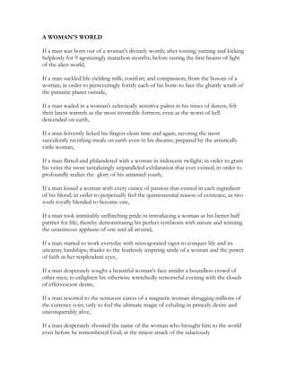 A WOMAN'S WORLD
If a man was born out of a woman's divinely womb; after tossing; turning and kicking
helplessly for 9 agonizingly marathon months; before tasting the first beams of light
of the alien world,
If a man suckled life-yielding milk; comfort; and compassion; from the bosom of a
woman; in order to perseveringly fortify each of his bone-to face the ghastly wrath of
the parasitic planet outside,
If a man wailed in a woman's eclectically sensitive palms in his times of duress; felt
their latent warmth as the most invincible fortress; even as the worst of hell
descended on earth,
If a man fervently licked his fingers clean time and again; savoring the most
succulently ravishing meals on earth even in his dreams; prepared by the artistically
virile woman,
If a man flirted and philandered with a woman in iridescent twilight; in order to grant
his veins the most tantalizingly unparalleled exhilaration that ever existed; in order to
profoundly realize the glory of his untamed youth,
If a man kissed a woman with every ounce of passion that existed in each ingredient
of his blood; in order to perpetually feel the quintessential reason of existence; as two
souls royally blended to become one,
If a man took inimitably unflinching pride in introducing a woman as his better-half
partner for life; thereby demonstrating his perfect symbiosis with nature and winning
the unanimous applause of one and all around,
If a man started to work everyday with reinvigorated vigor to conquer life and its
uncanny hardships; thanks to the fearlessly inspiring smile of a woman and the power
of faith in her resplendent eyes,
If a man desperately sought a beautiful woman's face amidst a boundless crowd of
other men; to enlighten his otherwise wretchedly remorseful evening with the clouds
of effervescent desire,
If a man resorted to the sensuous caress of a magnetic woman-shrugging millions of
the currency coin; only to feel the ultimate magic of exhaling in princely desire and
unconquerably alive,
If a man desperately shouted the name of the woman who brought him to the world
even before he remembered God; at the tiniest attack of the salaciously
 