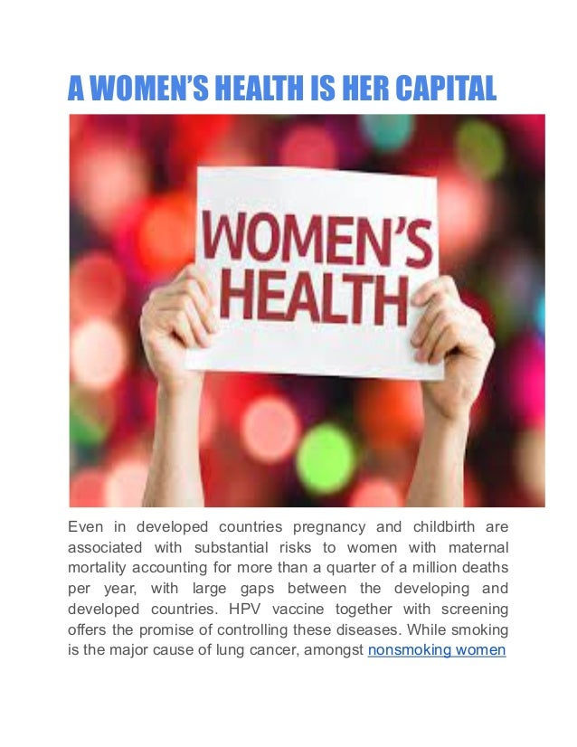 A WOMEN’S HEALTH IS HER CAPITAL
Even in developed countries pregnancy and childbirth are
associated with substantial risks to women with maternal
mortality accounting for more than a quarter of a million deaths
per year, with large gaps between the developing and
developed countries. HPV vaccine together with screening
offers the promise of controlling these diseases. While smoking
is the major cause of lung cancer, amongst nonsmoking women
 