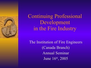 Continuing Professional Development in the Fire Industry The Institution of Fire Engineers (Canada Branch) Annual Seminar June 16 th , 2005 