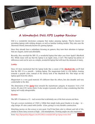 A Wonderful Dell XPS Laptop Review
Dell is a wonderful electronics company that makes amazing laptops. They’re known for
providing laptops with striking designs, as well as familiar looking models. They also own the
Alienware brand, famously known for gaming laptops.

Since they already have a subsidiary focusing on gamers, they turn their attention to laptops
that are elegant, useful and affordable.

Recently, they unveiled the XPS 15, a wonderful laptop that takes cues from Apple’s MacBook
Pro. While many will say that the laptop is an Apple clone, it isn’t. This laptop has plenty of
differences and can be seen as a simple, wonderful laptop that will meet the demands of many.

Looks

Since it’s been mentioned that the laptop looks like a cousin of the MacBook Pro, you’ll find
that the XPS 15 is a smooth – looking laptop. The magnesium body is a bit darker, leaning
towards a grayish color, instead of the silvery look of the MacBook Pro. This helps set the
laptop apart from the others.

Magnesium is a very good material. It’s different than the others, but also durable and very
comfortable to the skin.

The dimensions of this laptop lean towards the mainstream category. It measures 14.6 x 9.8
inches. It’s also 0.91 inches thick. It also weighs 6 pounds, which is okay considering that this
laptop isn’t really ultraportable.

Screen

The XPS 15 features a 15 – inch screen that is definitely one of the best screens out there.

You get a screen resolution of 1920 x 1080p that simply looks great thanks to its edge – to –
edge design. It’s also coated with Gorilla Glass, giving it a very durable construction.

Watching movies on this screen is very good. You’ll find that color is vibrant and full of life,
similar to those fancy screens of high – end smartphones. Viewing angles are also impressive.
From: http://laptopsdiary.blogspot.com/2012/08/a-wonderful-dell-xps-laptop-review.html    1
 