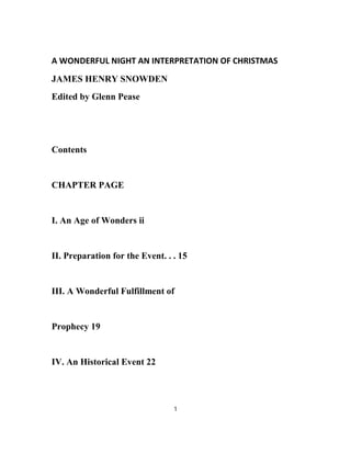 A WONDERFUL NIGHT AN INTERPRETATION OF CHRISTMAS
JAMES HENRY SNOWDEN
Edited by Glenn Pease
Contents
CHAPTER PAGE
I. An Age of Wonders ii
II. Preparation for the Event. . . 15
III. A Wonderful Fulfillment of
Prophecy 19
IV. An Historical Event 22
1
 