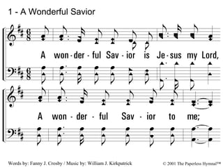 1 - A Wonderful Savior 1. A wonderful Savior is Jesus my Lord, A wonderful Savior to me; He hideth my soul in the cleft of the rock, Where rivers of pleasure I see. Words by: Fanny J. Crosby / Music by: William J. Kirkpatrick © 2001 The Paperless Hymnal™ 