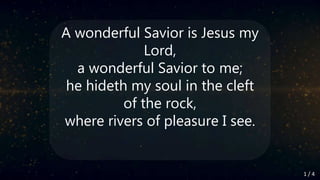 A wonderful Savior is Jesus my
Lord,
a wonderful Savior to me;
he hideth my soul in the cleft
of the rock,
where rivers of pleasure I see.
1 / 4
 