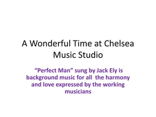 A Wonderful Time at Chelsea
      Music Studio
    “Perfect Man” sung by Jack Ely is
 background music for all the harmony
   and love expressed by the working
               musicians
 