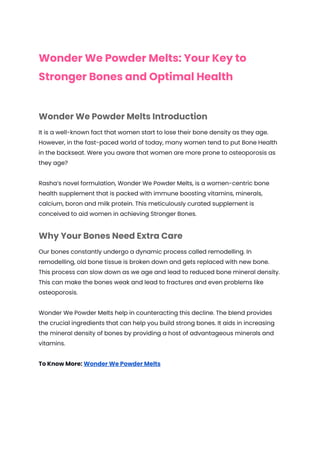 Wonder We Powder Melts: Your Key to
Stronger Bones and Optimal Health
Wonder We Powder Melts Introduction
It is a well-known fact that women start to lose their bone density as they age.
However, in the fast-paced world of today, many women tend to put Bone Health
in the backseat. Were you aware that women are more prone to osteoporosis as
they age?
Rasha’s novel formulation, Wonder We Powder Melts, is a women-centric bone
health supplement that is packed with immune boosting vitamins, minerals,
calcium, boron and milk protein. This meticulously curated supplement is
conceived to aid women in achieving Stronger Bones.
Why Your Bones Need Extra Care
Our bones constantly undergo a dynamic process called remodelling. In
remodelling, old bone tissue is broken down and gets replaced with new bone.
This process can slow down as we age and lead to reduced bone mineral density.
This can make the bones weak and lead to fractures and even problems like
osteoporosis.
Wonder We Powder Melts help in counteracting this decline. The blend provides
the crucial ingredients that can help you build strong bones. It aids in increasing
the mineral density of bones by providing a host of advantageous minerals and
vitamins.
To Know More: Wonder We Powder Melts
 