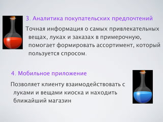 3. Аналитика покупательских предпочтений
Точная информация о самых привлекательных
вещах, луках и заказах в примерочную,
помогает формировать ассортимент, который
пользуется спросом.
4. Мобильное приложение
Позволяет клиенту взаимодействовать с
луками и вещами киоска и находить
ближайший магазин

 
