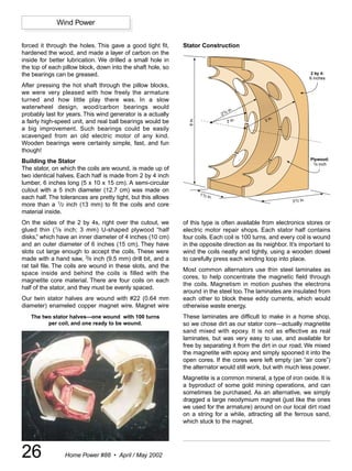 Wind Power


forced it through the holes. This gave a good tight fit,      Stator Construction
hardened the wood, and made a layer of carbon on the
inside for better lubrication. We drilled a small hole in
the top of each pillow block, down into the shaft hole, so
the bearings can be greased.                                                                                            2 by 4:
                                                                                                                       6 inches
After pressing the hot shaft through the pillow blocks,
we were very pleased with how freely the armature
turned and how little play there was. In a slow
waterwheel design, wood/carbon bearings would
                                                                                          in.
                                                                                    2/
                                                                                    1 2
probably last for years. This wind generator is a actually                                              .
                                                                                                 3 in




                                                                6 in.
a fairly high-speed unit, and real ball bearings would be                                2 in.
a big improvement. Such bearings could be easily
scavenged from an old electric motor of any kind.
Wooden bearings were certainly simple, fast, and fun
though!
                                                                                                                       Plywood:
Building the Stator                                                                                                     1/8 inch
The stator, on which the coils are wound, is made up of
two identical halves. Each half is made from 2 by 4 inch
lumber, 6 inches long (5 x 10 x 15 cm). A semi-circular
cutout with a 5 inch diameter (12.7 cm) was made on
                                                                        1 1/2 in
each half. The tolerances are pretty tight, but this allows                     .
                                                                                                            31/2 in.
more than a 1/2 inch (13 mm) to fit the coils and core
material inside.
On the sides of the 2 by 4s, right over the cutout, we        of this type is often available from electronics stores or
glued thin (1/8 inch; 3 mm) U-shaped plywood “half            electric motor repair shops. Each stator half contains
disks,” which have an inner diameter of 4 inches (10 cm)      four coils. Each coil is 100 turns, and every coil is wound
and an outer diameter of 6 inches (15 cm). They have          in the opposite direction as its neighbor. It’s important to
slots cut large enough to accept the coils. These were        wind the coils neatly and tightly, using a wooden dowel
made with a hand saw, 3/8 inch (9.5 mm) drill bit, and a      to carefully press each winding loop into place.
rat tail file. The coils are wound in these slots, and the
                                                              Most common alternators use thin steel laminates as
space inside and behind the coils is filled with the
                                                              cores, to help concentrate the magnetic field through
magnetite core material. There are four coils on each
                                                              the coils. Magnetism in motion pushes the electrons
half of the stator, and they must be evenly spaced.
                                                              around in the steel too. The laminates are insulated from
Our twin stator halves are wound with #22 (0.64 mm            each other to block these eddy currents, which would
diameter) enameled copper magnet wire. Magnet wire            otherwise waste energy.
   The two stator halves—one wound with 100 turns             These laminates are difficult to make in a home shop,
         per coil, and one ready to be wound.                 so we chose dirt as our stator core—actually magnetite
                                                              sand mixed with epoxy. It is not as effective as real
                                                              laminates, but was very easy to use, and available for
                                                              free by separating it from the dirt in our road. We mixed
                                                              the magnetite with epoxy and simply spooned it into the
                                                              open cores. If the cores were left empty (an “air core”)
                                                              the alternator would still work, but with much less power.
                                                              Magnetite is a common mineral, a type of iron oxide. It is
                                                              a byproduct of some gold mining operations, and can
                                                              sometimes be purchased. As an alternative, we simply
                                                              dragged a large neodymium magnet (just like the ones
                                                              we used for the armature) around on our local dirt road
                                                              on a string for a while, attracting all the ferrous sand,
                                                              which stuck to the magnet.




26               Home Power #88 • April / May 2002
 