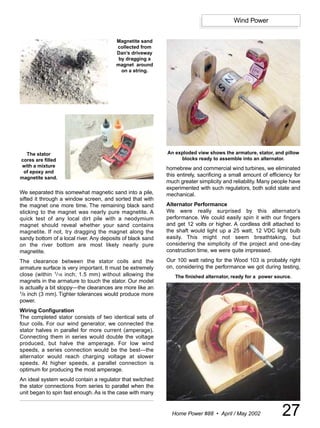 Wind Power


                                         Magnetite sand
                                         collected from
                                         Dan’s driveway
                                          by dragging a
                                         magnet around
                                           on a string.




  The stator                                                An exploded view shows the armature, stator, and pillow
cores are filled                                                 blocks ready to assemble into an alternator.
with a mixture
                                                            homebrew and commercial wind turbines, we eliminated
 of epoxy and
magnetite sand.
                                                            this entirely, sacrificing a small amount of efficiency for
                                                            much greater simplicity and reliability. Many people have
                                                            experimented with such regulators, both solid state and
We separated this somewhat magnetic sand into a pile,       mechanical.
sifted it through a window screen, and sorted that with
the magnet one more time. The remaining black sand          Alternator Performance
sticking to the magnet was nearly pure magnetite. A         We were really surprised by this alternator’s
quick test of any local dirt pile with a neodymium          performance. We could easily spin it with our fingers
magnet should reveal whether your sand contains             and get 12 volts or higher. A cordless drill attached to
magnetite. If not, try dragging the magnet along the        the shaft would light up a 25 watt, 12 VDC light bulb
sandy bottom of a local river. Any deposits of black sand   easily. This might not seem breathtaking, but
on the river bottom are most likely nearly pure             considering the simplicity of the project and one-day
magnetite.                                                  construction time, we were quite impressed.
The clearance between the stator coils and the              Our 100 watt rating for the Wood 103 is probably right
armature surface is very important. It must be extremely    on, considering the performance we got during testing,
close (within 1/16 inch; 1.5 mm) without allowing the          The finished alternator, ready for a power source.
magnets in the armature to touch the stator. Our model
is actually a bit sloppy—the clearances are more like an
1/8 inch (3 mm). Tighter tolerances would produce more

power.
Wiring Configuration
The completed stator consists of two identical sets of
four coils. For our wind generator, we connected the
stator halves in parallel for more current (amperage).
Connecting them in series would double the voltage
produced, but halve the amperage. For low wind
speeds, a series connection would be the best—the
alternator would reach charging voltage at slower
speeds. At higher speeds, a parallel connection is
optimum for producing the most amperage.
An ideal system would contain a regulator that switched
the stator connections from series to parallel when the
unit began to spin fast enough. As is the case with many


                                                              Home Power #88 • April / May 2002               27
 