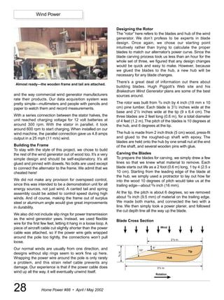 Wind Power


                                                                  Designing the Rotor
                                                                  The “rotor” here refers to the blades and hub of the wind
                                                                  generator. We don’t profess to be experts in blade
                                                                  design. Once again, we chose our starting point
                                                                  intuitively rather than trying to calculate the proper
                                                                  blades to match our alternator’s power curve. Since the
                                                                  blade carving process took us less than an hour for the
                                                                  whole set of three, we figured that any design changes
                                                                  would be quick and easy to make. However, because
                                                                  we glued the blades to the hub, a new hub will be
                                                                  necessary for any blade changes.
                                                                  There’s a great deal of information out there about
 Almost ready—the wooden frame and tail are attached.
                                                                  building blades. Hugh Piggott’s Web site and his
                                                                  Brakedrum Wind Generator plans are some of the best
and the way commercial wind generator manufacturers               sources around.
rate their products. Our data acquisition system was
pretty simple—multimeters and people with pencils and             The rotor was built from 3/4 inch by 4 inch (19 mm x 10
paper to watch them and record measurements.                      cm) pine lumber. Each blade is 31/2 inches wide at the
                                                                  base and 21/2 inches wide at the tip (9 x 6.4 cm). The
With a series connection between the stator halves, the           three blades are 2 feet long (0.6 m), for a total diameter
unit reached charging voltage for 12 volt batteries at            of 4 feet (1.2 m). The pitch of the blades is 10 degrees at
around 300 rpm. With the stator in parallel, it took              the hub, and 6 degrees at the tip.
around 600 rpm to start charging. When installed on our
wind machine, the parallel connection gave us 4.8 amps            The hub is made from 2 inch thick (5 cm) wood, press-fit
output in a 25 mph (11 m/s) wind.                                 and glued to the roughed-up shaft with epoxy. The
                                                                  blades are held onto the hub by one small nut at the end
Building the Frame                                                of the shaft, and several wooden pins with glue.
To stay with the style of this project, we chose to build
the rest of the wind generator out of wood too. It’s a very       Carving the Blades
simple design and should be self-explanatory. It’s all            To prepare the blades for carving, we simply drew a few
glued and pinned with dowels. No bolts are used except            lines so that we knew what material to remove. Each
to connect the alternator to the frame. We admit that we          blade starts out life as a 2 foot (0.6 m) long, 1 by 4 (2.5 x
cheated here!                                                     10 cm). Starting from the leading edge of the blade at
                                                                  the hub, we simply used a protractor to lay out how far
We did not make any provision for overspeed control,              into the wood 10 degrees of pitch would take us at the
since this was intended to be a demonstration unit for all        trailing edge—about 5/8 inch (16 mm).
energy sources, not just wind. A canted tail and spring
assembly could be added to control speed during high              At the tip, the pitch is about 6 degrees, so we removed
winds. And of course, making the frame out of surplus             about 3/8 inch (9.5 mm) of material on the trailing edge.
steel or aluminum angle would give great improvements             We made both marks, and connected the two with a
in durability.                                                    line. We then simply took a power planer, and followed
                                                                  the cut depth line all the way up the blade.
We also did not include slip rings for power transmission
as the wind generator yaws. Instead, we used flexible             Blade Cross Section
wire for the first few feet, letting it hang in a loose loop. A
piece of aircraft cable cut slightly shorter than the power                                       Wind

cable was attached, so if the power wire gets wrapped
around the pole too tightly, the connections won’t pull
                                                                                                            21/2 in.
loose.
Our normal winds are usually from one direction, and                                     6°
                                                                                10°                                    Tip
                                                                   in.




designs without slip rings seem to work fine up here.
                                                                   3/4




Wrapping the power wire around the pole is only rarely                                                    Hub
a problem, and this strain relief cable prevents any
damage. Our experience is that if the power cable does                                         31/2 in.
wind up all the way, it will eventually unwind itself.
                                                                                              Rotation




28                Home Power #88 • April / May 2002
 