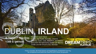 DUBLIN, IRLAND
8 Tage/7 Nächte
1389 $ /person
• Rundfahrt durch Irland
• Erleben Sie Dublin, Bunratty, Limerick,
Killarney, Cobh, Cork, Waterford, and Kildare
• Besuchen Sie historische Stätten wie Blarney
Castle und die Church of St. Nicholas
Preise in US-Dollar. Alle Preise basieren auf Doppelbelegung. Enthält NICHT den Flug.
Die Verfügbarkeit eines bestimmten DreamTrip wird zu keiner Zeit garantiert.
 