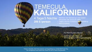 TEMECULA,
KALIFORNIEN4 Tage/3 Nächte
289 $ /person
• Weintour und Verkostung in den besten
Winzereien des Temecula Valley
• Täglich warmes Frühstück nach Bestellung
• Nacht Empfang
• Ballonfahrt nach Wahl zum
Sonnenaufgang oder Sonnenuntergang
Für Platin-Kunden inklusive:
Preise in US-Dollar. Alle Preise basieren auf Doppelbelegung. Enthält NICHT den Flug.
Die Verfügbarkeit eines bestimmten DreamTrip wird zu keiner Zeit garantiert.
 