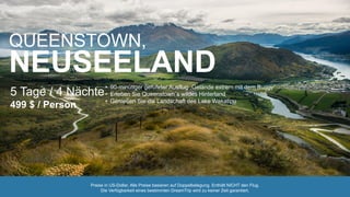 QUEENSTOWN,
NEUSEELAND
5 Tage / 4 Nächte
499 $ / Person
• 90-minütiger geführter Ausflug „Gelände extrem mit dem Buggy“
• Erleben Sie Queenstown´s wildes Hinterland
• Genießen Sie die Landschaft des Lake Wakatipu
Preise in US-Dollar. Alle Preise basieren auf Doppelbelegung. Enthält NICHT den Flug.
Die Verfügbarkeit eines bestimmten DreamTrip wird zu keiner Zeit garantiert.
 