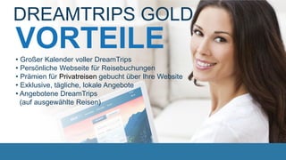 VORTEILE
DREAMTRIPS GOLD
• Großer Kalender voller DreamTrips
• Persönliche Webseite für Reisebuchungen
• Prämien für Privatreisen gebucht über Ihre Website
• Exklusive, tägliche, lokale Angebote
• Angebotene DreamTrips
(auf ausgewählte Reisen)
 