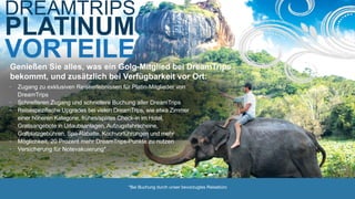 VORTEILE
DREAMTRIPS
PLATINUM
*Bei Buchung durch unser bevorzugtes Reisebüro
Genießen Sie alles, was ein Golg-Mitglied bei DreamTrips
bekommt, und zusätzlich bei Verfügbarkeit vor Ort:
• Zugang zu exklusiven Reiseerlebnissen für Platin-Mitglieder von
DreamTrips
• Schnelleren Zugang und schnellere Buchung aller DreamTrips
• Reisespezifische Upgrades bei vielen DreamTrips, wie etwa Zimmer
einer höheren Kategorie, frühes/spätes Check-in im Hotel,
Gratisangebote in Urlaubsanlagen, Aufzugsfahrscheine,
Golfplatzgebühren, Spa-Rabatte, Kochvorführungen und mehr
• Möglichkeit, 20 Prozent mehr DreamTrips-Punkte zu nutzen
• Versicherung für Notevakuierung*
 