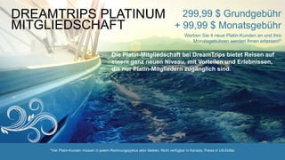 *Vier Platin-Kunden müssen in jedem Rechnungszyklus aktiv bleiben. Nicht verfügbar in Kanada. Preise in US-Dollar.
DREAMTRIPS PLATINUM
MITGLIEDSCHAFT
299,99 $ Grundgebühr
+ 99,99 $ Monatsgebühr
Werben Sie 4 neue Platin-Kunden an und Ihre
Monatsgebühren werden Ihnen erlassen!*
Die Platin-Mitgliedschaft bei DreamTrips bietet Reisen auf
einem ganz neuen Niveau, mit Vorteilen und Erlebnissen,
die nur Platin-Mitgliedern zugänglich sind.
 