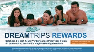 Verdiente Punkte basieren auf Grund der Wahl der Mitgliederschaft. Monatlich können maximal 99 DreamTrips Points verdient werden.
Pro neue Registrierung maximal 499 DreamTrips Points. Für die vollständigen AGB besuchen Sie bitte www.dreamtrips.com/rewards
Belohnen Sie sich heute! Verdienen Sie DreamTrips Points
für jeden Dollar, den Sie für Mitgliedsbeiträge bezahlen.
Für Details besuchen Sie bitte
dreamtrips.com/rewards.
DREAMTRIPS REWARDS
 