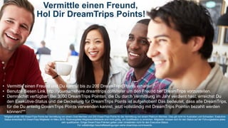 Vermittle einen Freund,
Hol Dir DreamTrips Points!
• Vermittle einen Freund und Du kannst bis zu 200 DreamTrips Points erhalten!*
• Benutze diesen Link http://yournamehere.dreamtrips.com/refer um den Freund bei DreamTrips vorzustellen.
• Demnächst verfügbar: Bei 3000 DreamTrips Pointsn, die Du durch Vermittlung im Jahr verdient hast, erreichst Du
den Exekutive-Status und die Deckelung für DreamTrips Points ist aufgehoben! Das bedeutet, dass alle DreamTrips,
für die Du anteilig DreamTrips Points verwenden kannst, jetzt vollständig mit DreamTrips Pointsn bezahlt werden
können!**
*Mitglied erhält 100 DreamTrips Points bei Vermittlung von einem Gold Member und 200 DreamTrips Points für die Vermittlung von einem Platinum Member. Dies gilt nicht für Australien und Schweden. Exekutive-
Status erreichbar für DreamTrips Mitglieder im März 2015. Rückvergütete Mitgliedschaftskäufe sind nicht gültig, um Qualifikation zu erreichen. Mitglieder müssen sich für den Status auf der Führungsebene jedes
Jahr qualifizieren. Einige DreamTrips-Prämien gelten unter Umständen nicht für den Executive-Status.
Für vollständige Geschäftsbedingungen siehe dreamtrips.com/rewards.
 