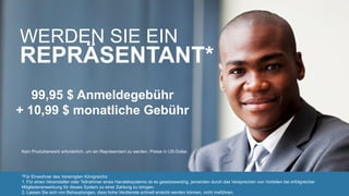 *Für Einwohner des Vereinigten Königreichs:
1. Für einen Veranstalter oder Teilnehmer eines Handelssystems ist es gesetzeswidrig, jemanden durch das Versprechen von Vorteilen bei erfolgreicher
Mitgliederanwerbung für dieses System zu einer Zahlung zu bringen.
2. Lassen Sie sich von Behauptungen, dass hohe Verdienste schnell erreicht werden können, nicht irreführen.
Kein Produkterwerb erforderlich, um ein Repräsentant zu werden. Preise in US-Dollar.
WERDEN SIE EIN
REPRÄSENTANT*
99,95 $ Anmeldegebühr
+ 10,99 $ monatliche Gebühr
 