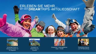 ERLEBEN SIE MEHR...
MIT DER DREAMTRIPS -MITGLIEDSCHAFT
Großartige Ferien zu
exklusiven Preisen nur
für Mitglieder
Hunderte von
DreamTrips zur
Auswahl
Ehepartner / Lebensgefährten
/ Gast + Kinder
Persönlicher Service
und VIP-Behandlung
 