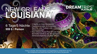 NEW ORLEANS,
LOUISIANA
6 Tage/5 Nächte
999 $ / Person
• 5 Nächte im Hotel Monteleone
• Haupttribünenplatz für Endymion-,
Bacchus- oder Proteus- und
Orpheusparaden
• New Orleans Power Pass für zwei Tage
Beinhaltet Eintritt zu den 26 wichtigsten
Sehenswürdigkeiten von New Orleans
Preise in US-Dollar. Alle Preise basieren auf Doppelbelegung. Enthält NICHT den Flug.
Die Verfügbarkeit eines bestimmten DreamTrip wird zu keiner Zeit garantiert.
 