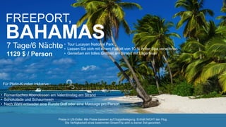 FREEPORT,
BAHAMAS7 Tage/6 Nächte
1129 $ / Person
• Tour Lucayan National Park
• Lassen Sie sich mit einem Rabatt von 10 % in der Spa verwöhnen
• Genießen ein tolles Grillfest am Strand mit Lagerfeuer
• Romantisches Abendessen am Valentinstag am Strand
• Schokolade und Schaumwein
• Nach Wahl entweder eine Runde Golf oder eine Massage pro Person
Für Platin-Kunden inklusive::
Preise in US-Dollar. Alle Preise basieren auf Doppelbelegung. Enthält NICHT den Flug.
Die Verfügbarkeit eines bestimmten DreamTrip wird zu keiner Zeit garantiert.
 