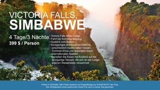 VICTORIA FALLS,
SIMBABWE
4 Tage/3 Nächte
399 $ / Person
• Victoria Falls Safari Lodge
• Fahrt bei Sonnenuntergang
• Ausblick vom Balkon
• Einzigartiges afrikanisches Erlebnis,
einschließlich traditionellen Tänzen,
Trommel-Show und regionalen sowie
internationalen Speisen
• Genießen Sie Essen mit Ausblick auf die
einzigartige Tierwelt, die sich an der Lodge-
eigenen Wasserstelle versammelt
Preise in US-Dollar. Alle Preise basieren auf Doppelbelegung. Enthält NICHT den Flug.
Die Verfügbarkeit eines bestimmten DreamTrip wird zu keiner Zeit garantiert.
 