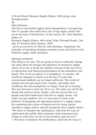 A Word About Dynamic Supply Chains: Delivering value
through people
By
John Gattorna
The key to successful supply chain management is recognising
that it’s people who really drive the living supply chains that
are at the heart of businesses. In this article, Dr. John Gattorna,
author of
Dynamic Supply Chains: delivering Value Through People, 2nd
edn, FT Prentice Hall, Harlow, 2010
, gives an overview of what he calls Dynamic Alignment: the
principle of matching changing customer needs and desires with
different supply chain strategies.
Opening comments
One thing is for sure. We are going to have to radically change
our ideas about the design and operation of enterprise supply
chains if we are to break the shackles and get to the next level
of operational and financial performance in the immediate year
ahead. This is not an option; it is mandatory. In essence, the
world has changed so much over the last 15 years that
conventional methods are no longer sufficient. The world of
markets has become much more volatile, and under such
conditions the old assumptions no longer stand up to scrutiny.
The way forward is there for all to see. We must cast off all the
denial and come to terms, finally, with the notion that it is
people (and their behaviour) that drives supply chains. All
others are just enablers. So it is necessary to look at the
problem of designing and operating tomorrow’s supply chains
by examining three areas of human activity along typical
enterprise supply chains, and all enterprises have supply chains.
“We must re-interpret the marketplace, and look for ways to
understand and codify what customers (and consumers) are
telling us when they set out to buy products and services.”
1. We must re-interpret the marketplace, and look for ways to
 