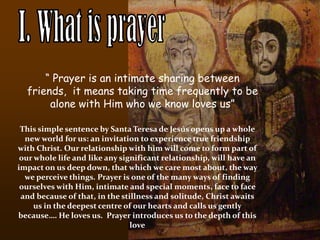 I. What is prayer “ Prayer is an intimate sharing between friends,  it means taking time frequently to be alone with Him who we know loves us” This simple sentence by Santa Teresa de Jesús opens up a whole new world for us: an invitation to experience true friendship with Christ. Our relationship with him will come to form part of our whole life and like any significant relationship, will have an impact on us deep down, that which we care most about, the way we perceive things. Prayer is one of the many ways of finding ourselves with Him, intimate and special moments, face to face and because of that, in the stillness and solitude, Christ awaits us in the deepest centre of our hearts and calls us gently because…. He loves us.  Prayer introduces us to the depth of this love 