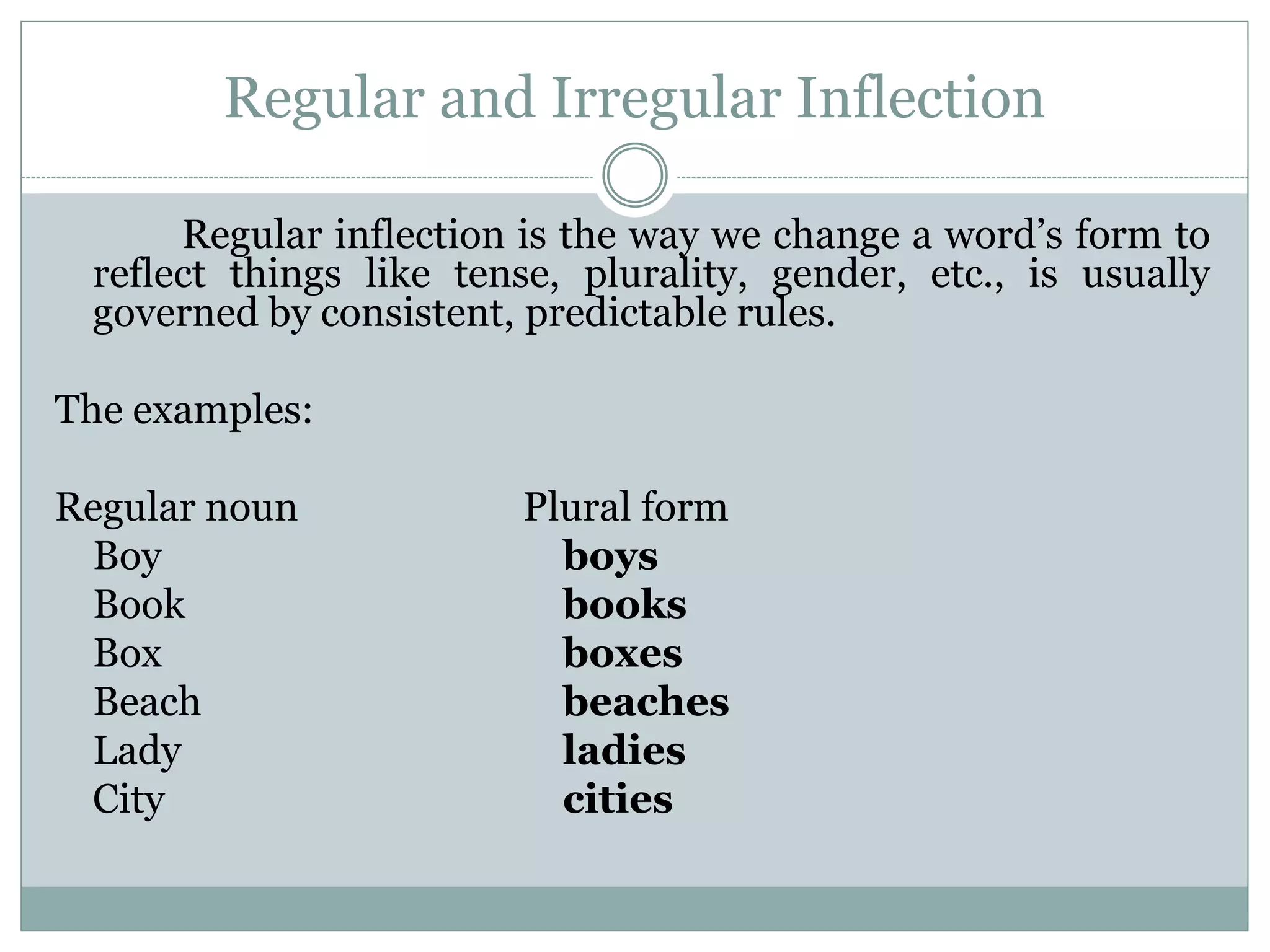 Regular and Irregular Inflection
Regular inflection is the way we change a word’s form to
reflect things like tense, plurality, gender, etc., is usually
governed by consistent, predictable rules.
The examples:
Regular noun Plural form
Boy boys
Book books
Box boxes
Beach beaches
Lady ladies
City cities
 