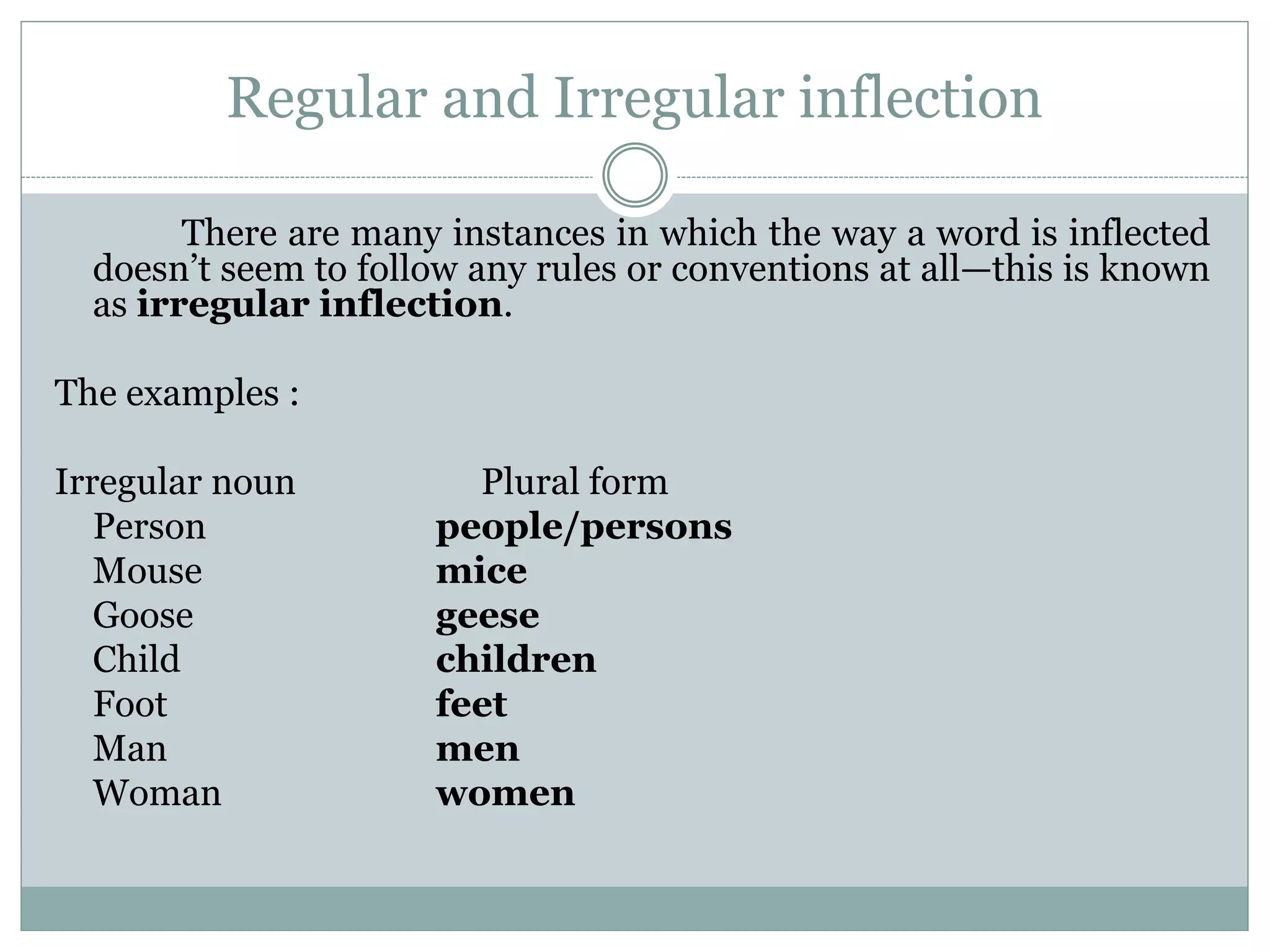 Regular and Irregular inflection
There are many instances in which the way a word is inflected
doesn’t seem to follow any rules or conventions at all—this is known
as irregular inflection.
The examples :
Irregular noun Plural form
Person people/persons
Mouse mice
Goose geese
Child children
Foot feet
Man men
Woman women
 