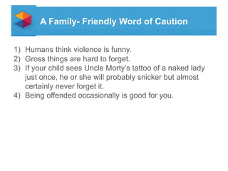A Family- Friendly Word of Caution
1) Humans think violence is funny.
2) Gross things are hard to forget.
3) If your child sees Uncle Mortys tattoo of a naked lady
just once, he or she will probably snicker but almost
certainly never forget it.
4) Being offended occasionally is good for you.

 