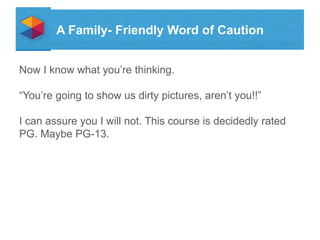A Family- Friendly Word of Caution
Now I know what youre thinking.
Youre going to show us dirty pictures, arent you!!

I can assure you I will not. This course is decidedly rated
PG. Maybe PG-13.

 