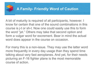 A Family- Friendly Word of Caution
A bit of maturity is required of all participants, however. I
know for certain that one of the sound combinations in this
course is j-t or sh-t. Now one could easily use this to form
the word jet. Others may take that second option and
form a vulgar word for excrement. Bear in mind the actual
word does appear in the course on occasion.
For many this is a non-issue. They may use the latter word
more frequently in every day usage than they spend time
talking about very fast aeroplanes. And yet, for their needs
picturing an F-16 fighter plane is the most memorable
course of action.

 