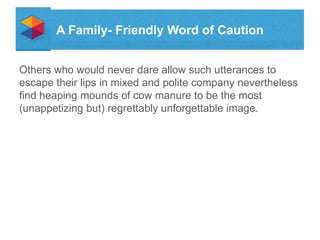 A Family- Friendly Word of Caution
Others who would never dare allow such utterances to
escape their lips in mixed and polite company nevertheless
find heaping mounds of cow manure to be the most
(unappetizing but) regrettably unforgettable image.

 