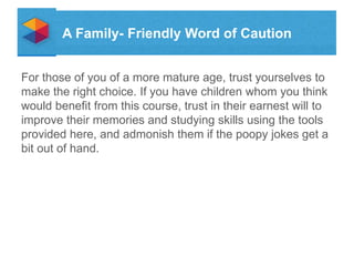 A Family- Friendly Word of Caution
For those of you of a more mature age, trust yourselves to
make the right choice. If you have children whom you think
would benefit from this course, trust in their earnest will to
improve their memories and studying skills using the tools
provided here, and admonish them if the poopy jokes get a
bit out of hand.

 