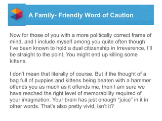 A Family- Friendly Word of Caution
Now for those of you with a more politically correct frame of
mind, and I include myself among you quite often though
Ive been known to hold a dual citizenship in Irreverence, Ill
be straight to the point. You might end up killing some
kittens.
I dont mean that literally of course. But if the thought of a
bag full of puppies and kittens being beaten with a hammer
offends you as much as it offends me, then I am sure we
have reached the right level of memorability required of
your imagination. Your brain has just enough juice in it in
other words. Thats also pretty vivid, isnt it?

 