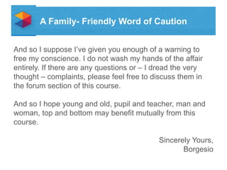 A Family- Friendly Word of Caution
And so I suppose Ive given you enough of a warning to
free my conscience. I do not wash my hands of the affair
entirely. If there are any questions or C I dread the very
thought C complaints, please feel free to discuss them in
the forum section of this course.
And so I hope young and old, pupil and teacher, man and
woman, top and bottom may benefit mutually from this
course.
Sincerely Yours,
Borgesio

 