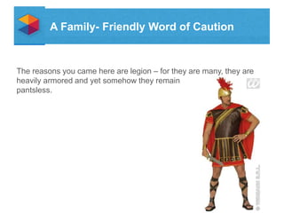 A Family- Friendly Word of Caution

The reasons you came here are legion C for they are many, they are
heavily armored and yet somehow they remain
pantsless.

 