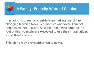 A Family- Friendly Word of Caution
Improving your memory, aside from making use of lifechanging learning tools, is a creative endeavor. I cannot
emphasize that enough. As such, those who come to the
foot of this mountain are expected to use their imaginations
for all theyre worth.
This alone may prove abhorrent to some.

 