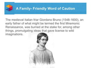 A Family- Friendly Word of Caution
The medieval Italian friar Giordano Bruno (1548-1600), an
early father of what might be termed the first Mnemonic
Renaissance, was burned at the stake for, among other
things, promulgating ideas that gave license to wild
imaginations.

 