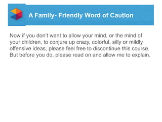 A Family- Friendly Word of Caution
Now if you dont want to allow your mind, or the mind of
your children, to conjure up crazy, colorful, silly or mildly
offensive ideas, please feel free to discontinue this course.
But before you do, please read on and allow me to explain.

 