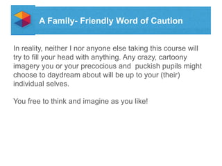 A Family- Friendly Word of Caution
In reality, neither I nor anyone else taking this course will
try to fill your head with anything. Any crazy, cartoony
imagery you or your precocious and puckish pupils might
choose to daydream about will be up to your (their)
individual selves.
You free to think and imagine as you like!

 