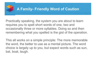A Family- Friendly Word of Caution
Practically speaking, the system you are about to learn
requires you to spell short words of one, two and
occasionally three or more syllables. Doing so and then
remembering what you spelled is the gist of the operation.
This all works on a simple principle: The more memorable
the word, the better to use as a mental picture. The word
choice is largely up to you, but expect words such as sun,
bat, boat, laugh.

 