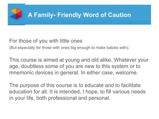 A Family- Friendly Word of Caution

For those of you with little ones
(But especially for those with ones big enough to make babies with):

This course is aimed at young and old alike. Whatever your
age, doubtless some of you are new to this system or to
mnemonic devices in general. In either case, welcome.
The purpose of this course is to educate and to facilitate
education for all. It is intended, I hope, to fill various needs
in your life, both professional and personal.

 