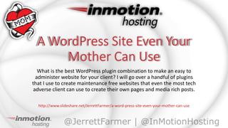 What is the best WordPress plugin combination to make an easy to
administer website for your client? I will go over a handful of plugins
that I use to create maintenance free websites that even the most tech
adverse client can use to create their own pages and media rich posts.
http://www.slideshare.net/JerrettFarmer/a-word-press-site-even-your-mother-can-use
 